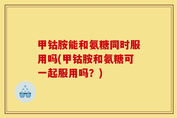 甲钴胺能和氨糖同时服用吗(甲钴胺和氨糖可一起服用吗？)