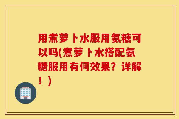 用煮萝卜水服用氨糖可以吗(煮萝卜水搭配氨糖服用有何效果？详解！)