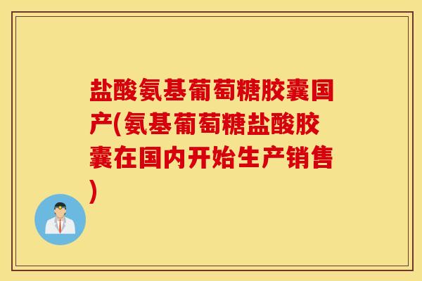 盐酸氨基葡萄糖胶囊国产(氨基葡萄糖盐酸胶囊在国内开始生产销售)