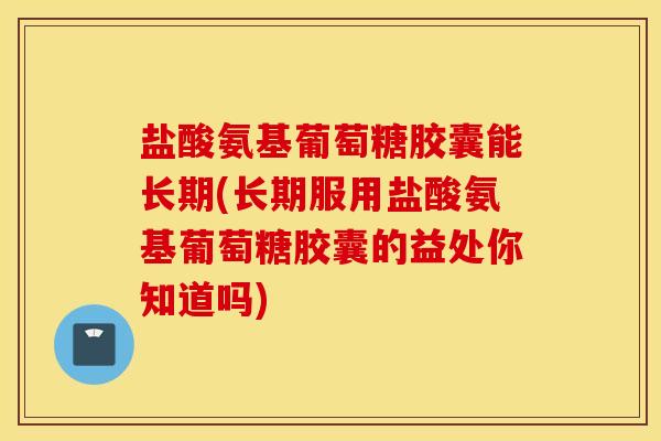 盐酸氨基葡萄糖胶囊能长期(长期服用盐酸氨基葡萄糖胶囊的益处你知道吗)