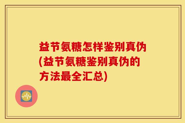 益节氨糖怎样鉴别真伪(益节氨糖鉴别真伪的方法最全汇总)