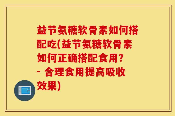益节氨糖软骨素如何搭配吃(益节氨糖软骨素如何正确搭配食用？ - 合理食用提高吸收效果)