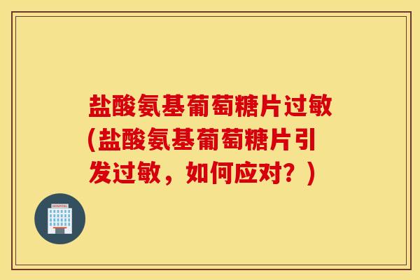 盐酸氨基葡萄糖片过敏(盐酸氨基葡萄糖片引发过敏，如何应对？)