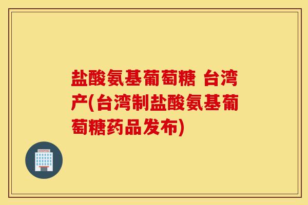 盐酸氨基葡萄糖 台湾产(台湾制盐酸氨基葡萄糖药品发布)