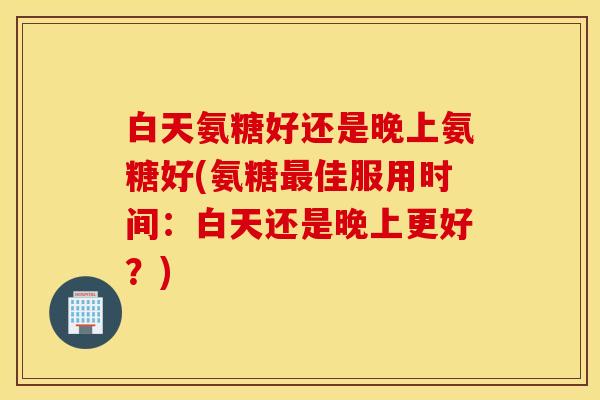 白天氨糖好还是晚上氨糖好(氨糖最佳服用时间：白天还是晚上更好？)