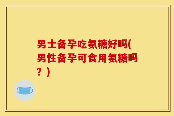 男士备孕吃氨糖好吗(男性备孕可食用氨糖吗？)