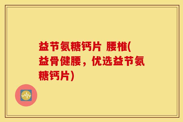 益节氨糖钙片 腰椎(益骨健腰，优选益节氨糖钙片)