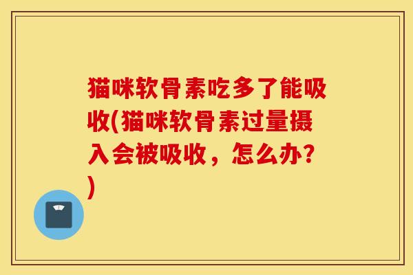 猫咪软骨素吃多了能吸收(猫咪软骨素过量摄入会被吸收，怎么办？)