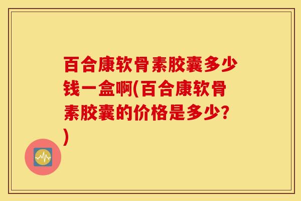 百合康软骨素胶囊多少钱一盒啊(百合康软骨素胶囊的价格是多少？)