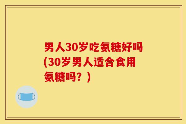 男人30岁吃氨糖好吗(30岁男人适合食用氨糖吗？)