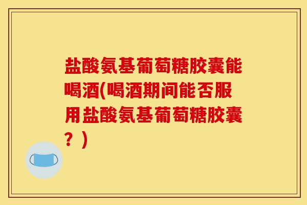 盐酸氨基葡萄糖胶囊能喝酒(喝酒期间能否服用盐酸氨基葡萄糖胶囊？)