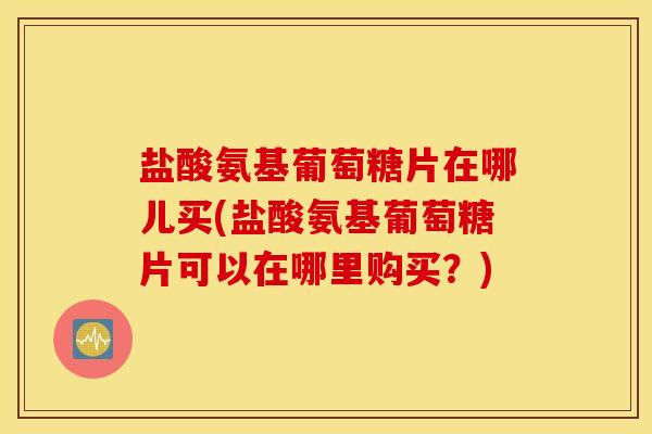 盐酸氨基葡萄糖片在哪儿买(盐酸氨基葡萄糖片可以在哪里购买？)