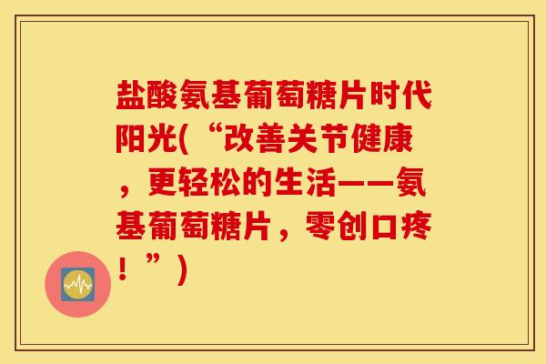 盐酸氨基葡萄糖片时代阳光(“改善关节健康，更轻松的生活——氨基葡萄糖片，零创口疼！”)
