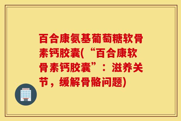 百合康氨基葡萄糖软骨素钙胶囊(“百合康软骨素钙胶囊”：滋养关节，缓解骨骼问题)