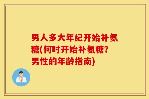男人多大年纪开始补氨糖(何时开始补氨糖？男性的年龄指南)