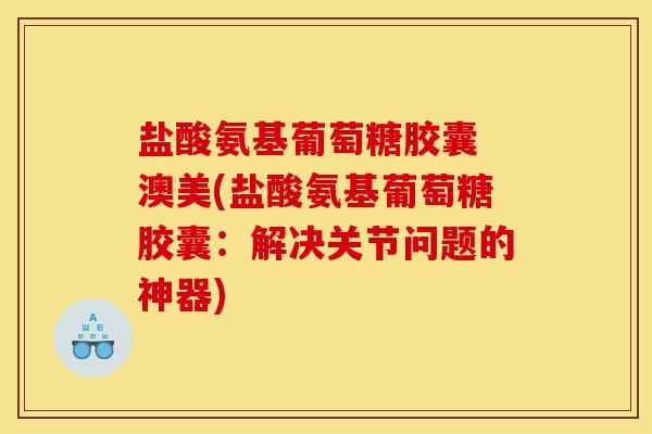盐酸氨基葡萄糖胶囊 澳美(盐酸氨基葡萄糖胶囊：解决关节问题的神器)