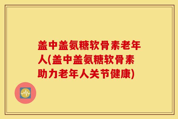 盖中盖氨糖软骨素老年人(盖中盖氨糖软骨素助力老年人关节健康) 盖中盖氨糖软骨素老年人(盖中盖氨糖软骨素助力老年人关节健康)