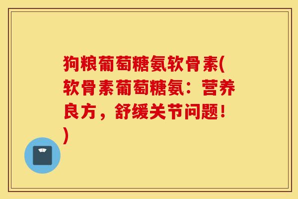 狗粮葡萄糖氨软骨素(软骨素葡萄糖氨：营养良方，舒缓关节问题！)