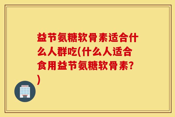益节氨糖软骨素适合什么人群吃(什么人适合食用益节氨糖软骨素？)