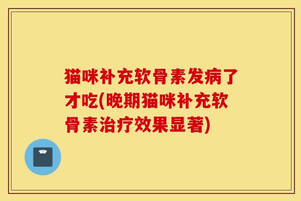 猫咪补充软骨素发病了才吃(晚期猫咪补充软骨素治疗效果显著)