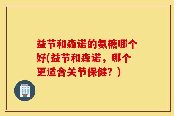 益节和森诺的氨糖哪个好(益节和森诺，哪个更适合关节保健？)