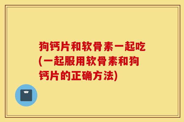 狗钙片和软骨素一起吃(一起服用软骨素和狗钙片的正确方法)