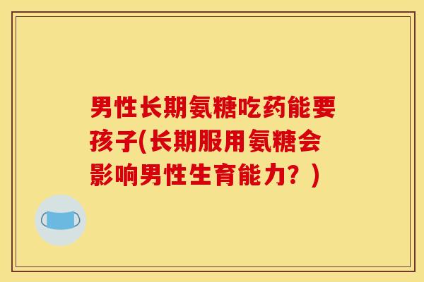 男性长期氨糖吃药能要孩子(长期服用氨糖会影响男性生育能力？)