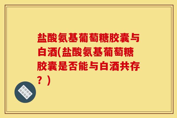盐酸氨基葡萄糖胶囊与白酒(盐酸氨基葡萄糖胶囊是否能与白酒共存？)
