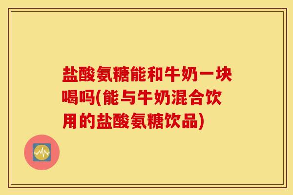 盐酸氨糖能和牛奶一块喝吗(能与牛奶混合饮用的盐酸氨糖饮品)