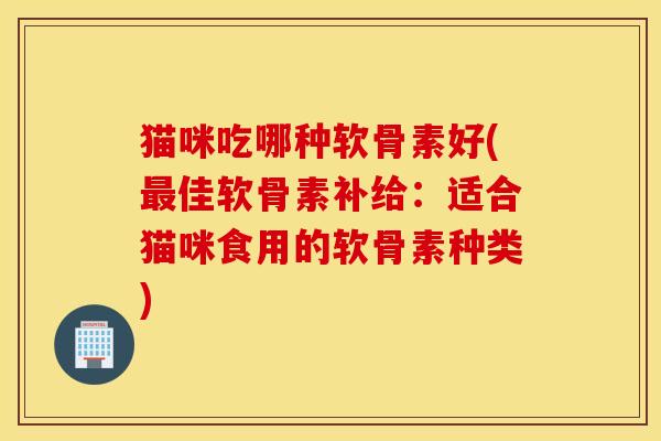 猫咪吃哪种软骨素好(最佳软骨素补给：适合猫咪食用的软骨素种类)