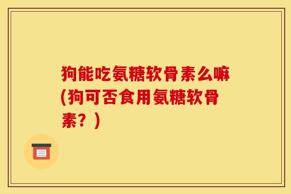狗能吃氨糖软骨素么嘛(狗可否食用氨糖软骨素？)
