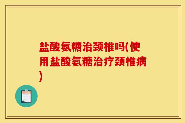 盐酸氨糖治颈椎吗(使用盐酸氨糖治疗颈椎病)