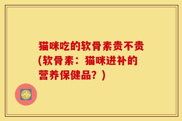 猫咪吃的软骨素贵不贵(软骨素：猫咪进补的营养保健品？)