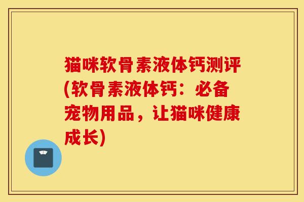 猫咪软骨素液体钙测评(软骨素液体钙：必备宠物用品，让猫咪健康成长)