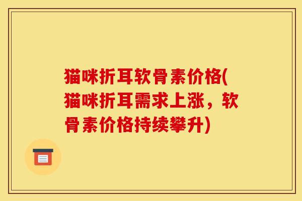 猫咪折耳软骨素价格(猫咪折耳需求上涨,软骨素价格持续攀升) 猫咪折耳软骨素价格(猫咪折耳需求上涨,软骨素价格持续攀升)