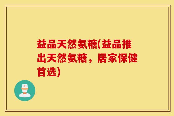 益品天然氨糖(益品推出天然氨糖，居家保健首选)