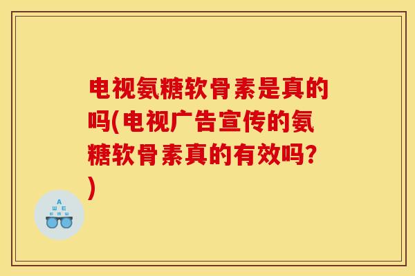 电视氨糖软骨素是真的吗(电视广告宣传的氨糖软骨素真的有效吗？)
