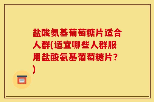 盐酸氨基葡萄糖片适合人群(适宜哪些人群服用盐酸氨基葡萄糖片？)