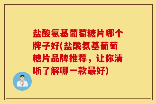 盐酸氨基葡萄糖片哪个牌子好(盐酸氨基葡萄糖片品牌推荐，让你清晰了解哪一款最好)