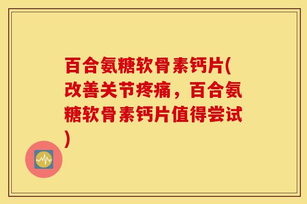 百合氨糖软骨素钙片(改善关节疼痛，百合氨糖软骨素钙片值得尝试)