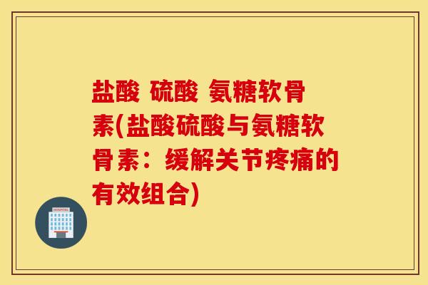 盐酸 硫酸 氨糖软骨素(盐酸硫酸与氨糖软骨素：缓解关节疼痛的有效组合)