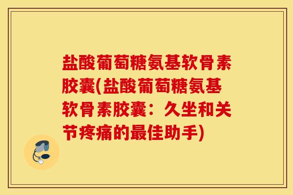盐酸葡萄糖氨基软骨素胶囊(盐酸葡萄糖氨基软骨素胶囊：久坐和关节疼痛的最佳助手)