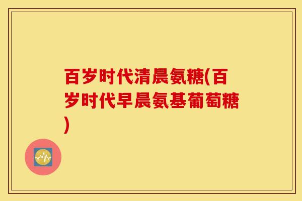 百岁时代清晨氨糖(百岁时代早晨氨基葡萄糖) 百岁时代清晨氨糖(百岁时代早晨氨基葡萄糖)