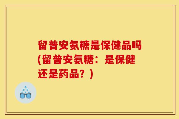 留普安氨糖是保健品吗(留普安氨糖：是保健还是药品？)