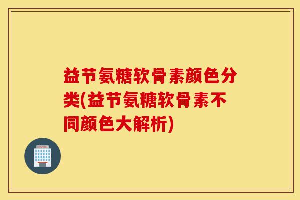 益节氨糖软骨素颜色分类(益节氨糖软骨素不同颜色大解析)