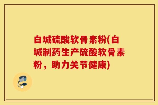 白城硫酸软骨素粉(白城制药生产硫酸软骨素粉，助力关节健康)
