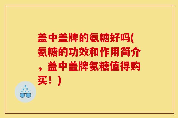盖中盖牌的氨糖好吗(氨糖的功效和作用简介，盖中盖牌氨糖值得购买！)