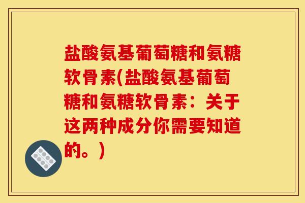 盐酸氨基葡萄糖和氨糖软骨素(盐酸氨基葡萄糖和氨糖软骨素：关于这两种成分你需要知道的。)