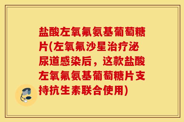 盐酸左氧氟氨基葡萄糖片(左氧氟沙星治疗泌尿道感染后，这款盐酸左氧氟氨基葡萄糖片支持抗生素联合使用)