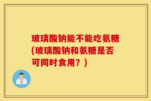 玻璃酸钠能不能吃氨糖(玻璃酸钠和氨糖是否可同时食用？)